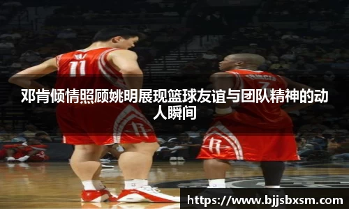 邓肯倾情照顾姚明展现篮球友谊与团队精神的动人瞬间