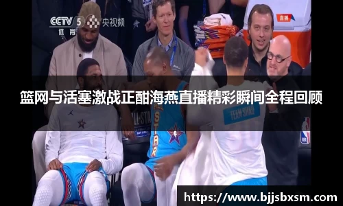 篮网与活塞激战正酣海燕直播精彩瞬间全程回顾